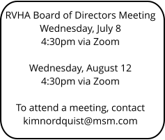 RVHA Board of Directors Meeting Wednesday, July 8 4:30pm via Zoom   Wednesday, August 12 4:30pm via Zoom   To attend a meeting, contact kimnordquist@msm.com
